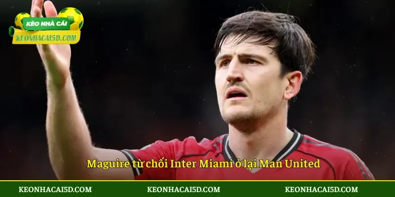 Maguire từ chối Inter Miami đặt niềm tin vào Man United 4 Maguire từ chối Inter Miami ở lại Man United