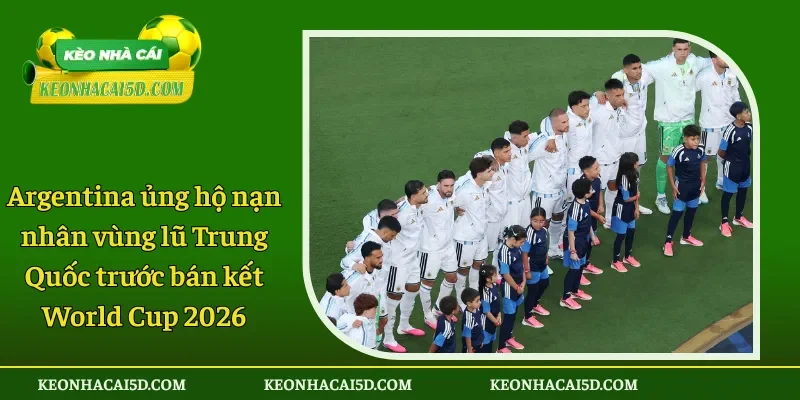 Argentina ủng hộ nạn nhân vùng lũ Trung Quốc trước bán kết World Cup 2026