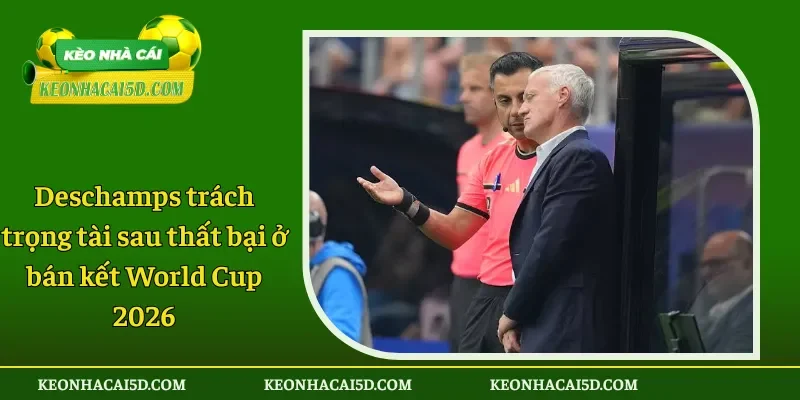 Deschamps trách trọng tài sau thất bại ở bán kết World Cup 2026