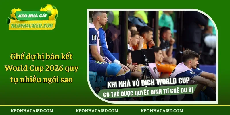 Ghế dự bị bán kết World Cup 2026 quy tụ nhiều ngôi sao