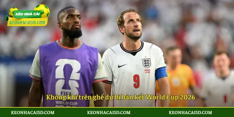Không khí trên ghế dự bị bán kết World Cup 2026