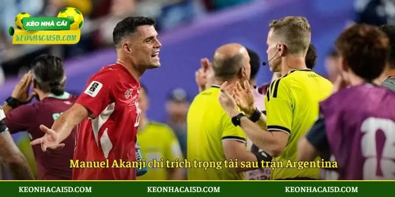 Manuel Akanji chỉ trích trọng tài sau trận Argentina