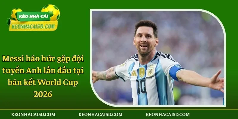 Messi háo hức gặp đội tuyển Anh lần đầu tại bán kết World Cup 2026