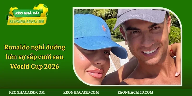 Ronaldo nghỉ dưỡng bên vợ sắp cưới sau World Cup 2026