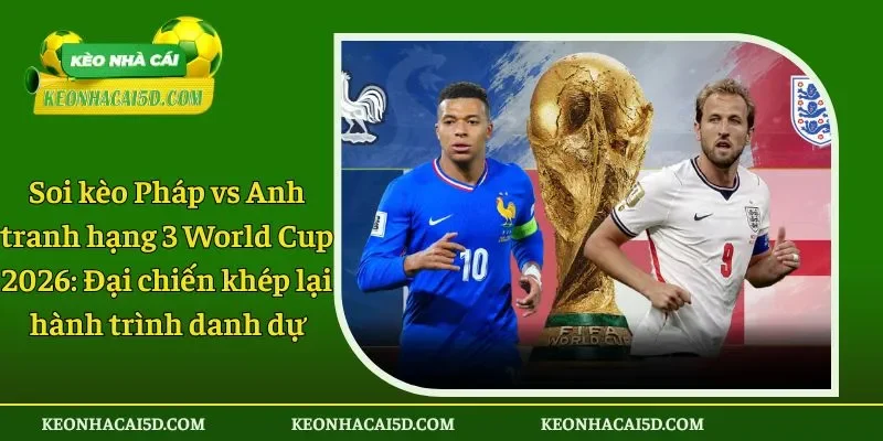 Soi kèo Pháp vs Anh tranh hạng 3 World Cup 2026 Đại chiến khép lại hành trình danh dự