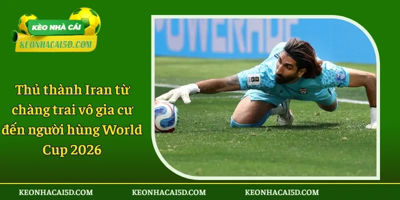 Thủ thành Iran từ chàng trai vô gia cư đến người hùng World Cup 2026