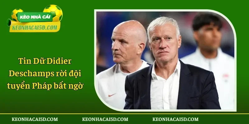 Tin Dữ Didier Deschamps rời đội tuyển Pháp bất ngờ